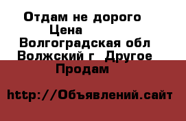 Отдам не дорого! › Цена ­ 1 000 - Волгоградская обл., Волжский г. Другое » Продам   